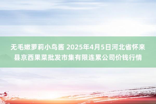 无毛嫩萝莉小鸟酱 2025年4月5日河北省怀来县京西果菜批发市集有限连累公司价钱行情
