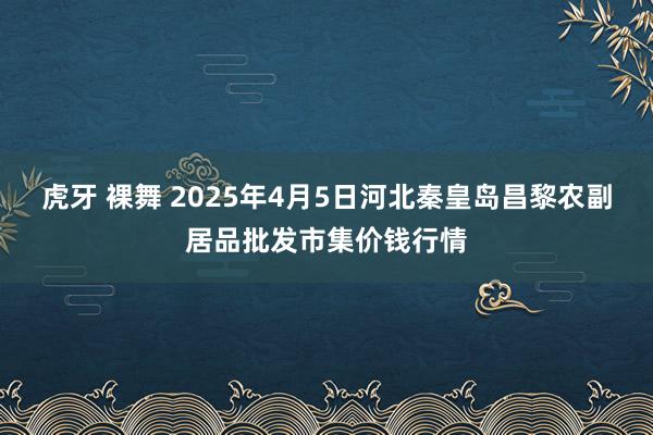 虎牙 裸舞 2025年4月5日河北秦皇岛昌黎农副居品批发市集价钱行情