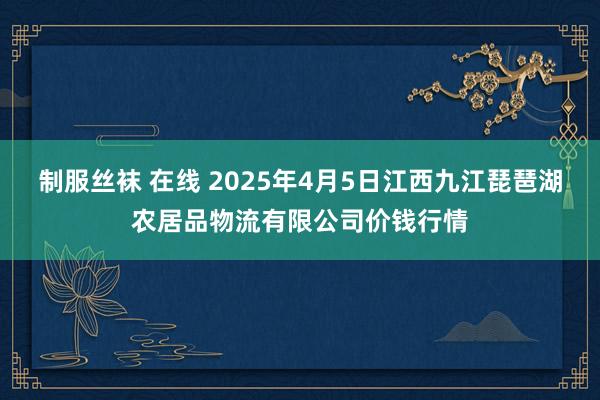制服丝袜 在线 2025年4月5日江西九江琵琶湖农居品物流有限公司价钱行情