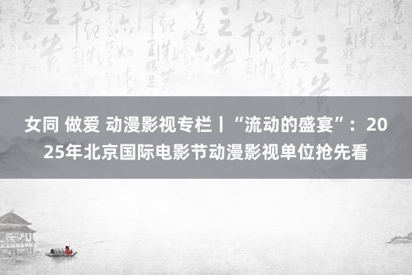 女同 做爱 动漫影视专栏丨“流动的盛宴”：2025年北京国际电影节动漫影视单位抢先看