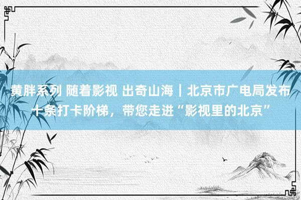 黄胖系列 随着影视 出奇山海｜北京市广电局发布十条打卡阶梯，带您走进“影视里的北京”