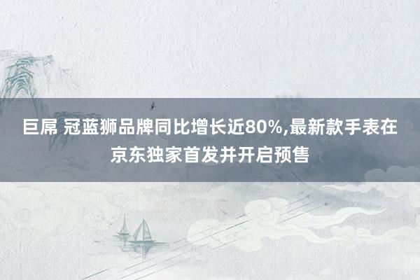 巨屌 冠蓝狮品牌同比增长近80%，最新款手表在京东独家首发并开启预售
