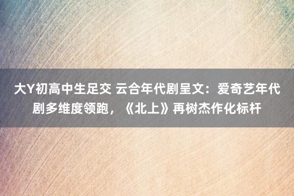 大Y初高中生足交 云合年代剧呈文：爱奇艺年代剧多维度领跑，《北上》再树杰作化标杆