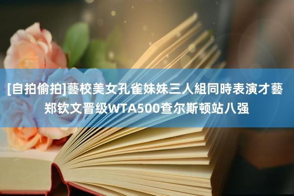 [自拍偷拍]藝校美女孔雀妹妹三人組同時表演才藝 郑钦文晋级WTA500查尔斯顿站八强