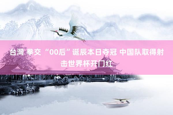台灣 拳交 “00后”诞辰本日夺冠 中国队取得射击世界杯开门红