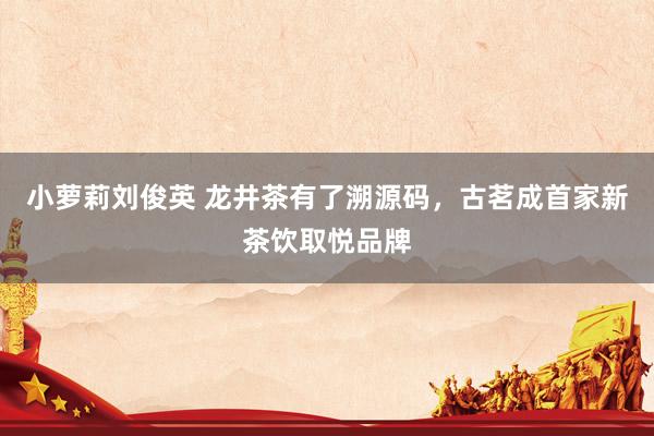 小萝莉刘俊英 龙井茶有了溯源码，古茗成首家新茶饮取悦品牌