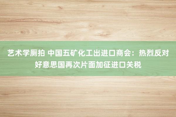 艺术学厕拍 中国五矿化工出进口商会：热烈反对好意思国再次片面加征进口关税