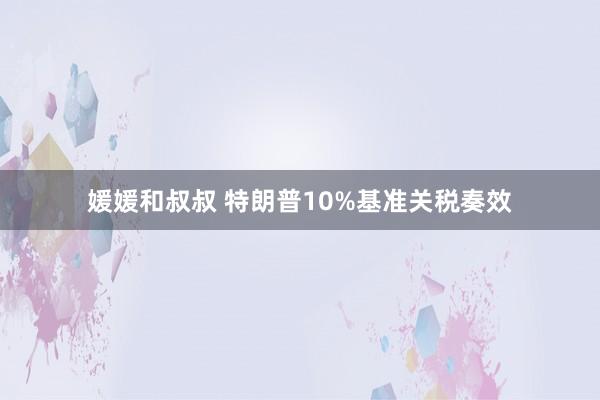 媛媛和叔叔 特朗普10%基准关税奏效