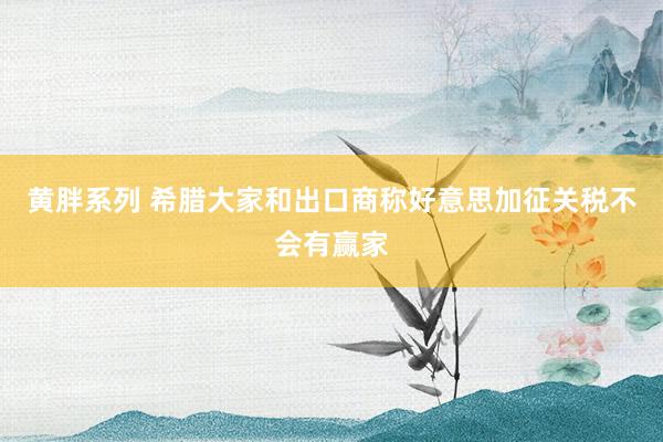 黄胖系列 希腊大家和出口商称好意思加征关税不会有赢家
