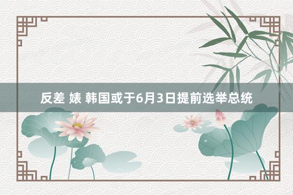 反差 婊 韩国或于6月3日提前选举总统