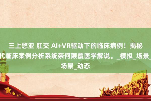 三上悠亚 肛交 AI+VR驱动下的临床病例！揭秘新一代临床案例分析系统奈何颠覆医学解说。_模拟_场景_动态