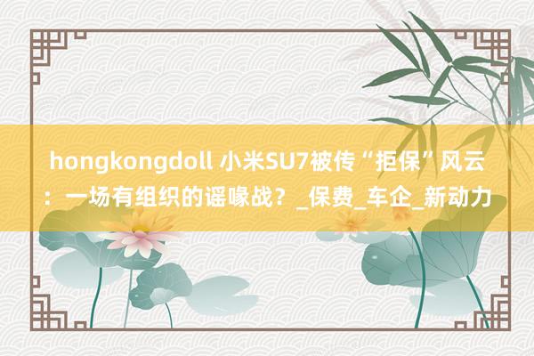 hongkongdoll 小米SU7被传“拒保”风云：一场有组织的谣喙战？_保费_车企_新动力