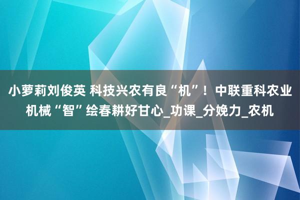 小萝莉刘俊英 科技兴农有良“机”！中联重科农业机械“智”绘春耕好甘心_功课_分娩力_农机