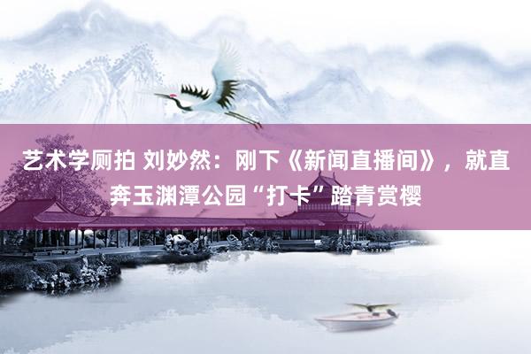 艺术学厕拍 刘妙然：刚下《新闻直播间》，就直奔玉渊潭公园“打卡”踏青赏樱