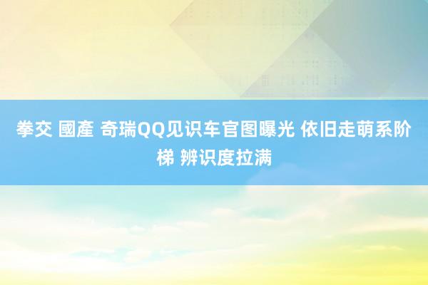拳交 國產 奇瑞QQ见识车官图曝光 依旧走萌系阶梯 辨识度拉满
