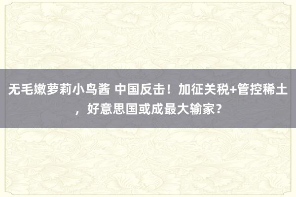 无毛嫩萝莉小鸟酱 中国反击！加征关税+管控稀土，好意思国或成最大输家？