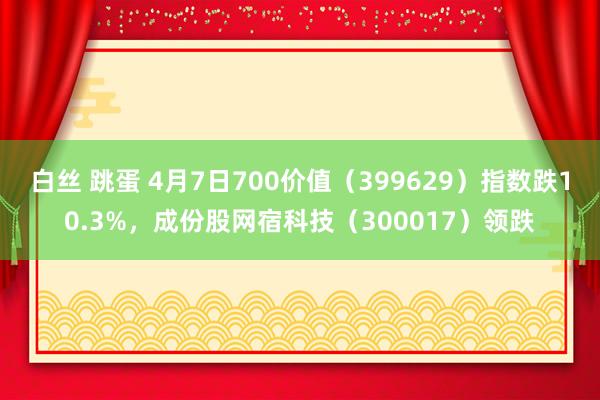 白丝 跳蛋 4月7日700价值（399629）指数跌10.3%，成份股网宿科技（300017）领跌
