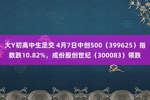 大Y初高中生足交 4月7日中创500（399625）指数跌10.82%，成份股创世纪（300083）领跌
