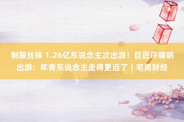 制服丝袜 1.26亿东说念主次出游！巨匠评晴明出游：年青东说念主走得更远了｜宅男财经