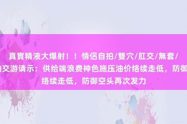 真實精液大爆射！！情侶自拍/雙穴/肛交/無套/大量噴精 原油交游请示：供给端浪费神色施压油价络续走低，防御空头再次发力