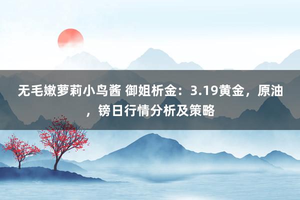 无毛嫩萝莉小鸟酱 御姐析金：3.19黄金，原油，镑日行情分析及策略