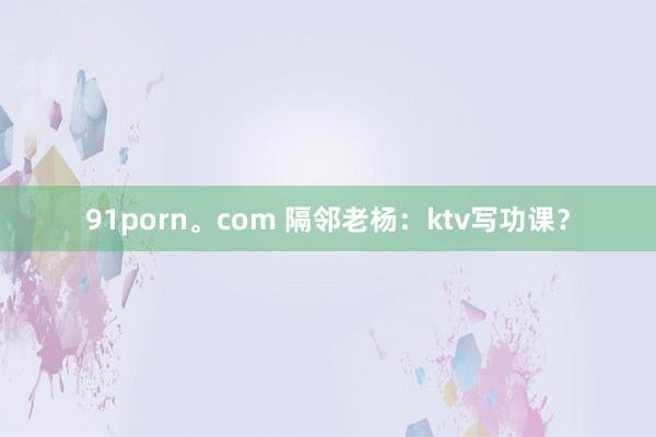 91porn。com 隔邻老杨：ktv写功课？