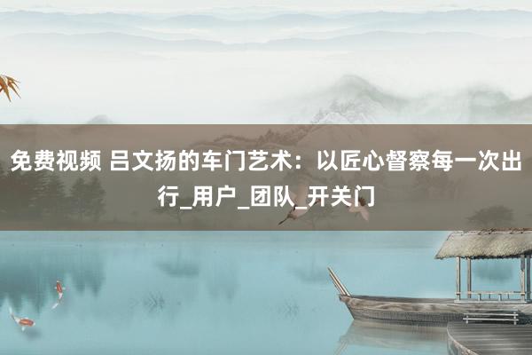免费视频 吕文扬的车门艺术：以匠心督察每一次出行_用户_团队_开关门