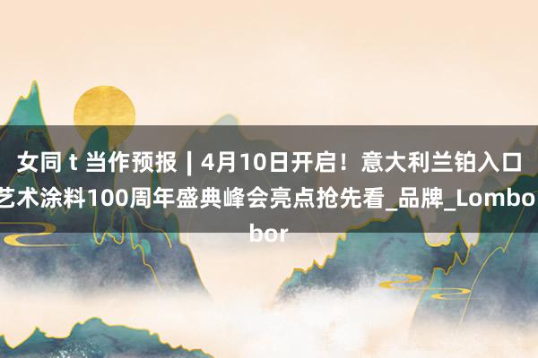 女同 t 当作预报∣4月10日开启！意大利兰铂入口艺术涂料100周年盛典峰会亮点抢先看_品牌_Lombor
