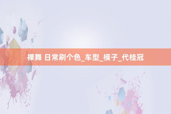 裸舞 日常刷个色_车型_模子_代桂冠