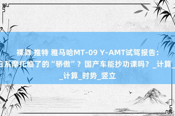 裸舞 推特 雅马哈MT-09 Y-AMT试驾报告：这可能是日系摩托临了的“骄傲”？国产车能抄功课吗？_计算_时势_竖立