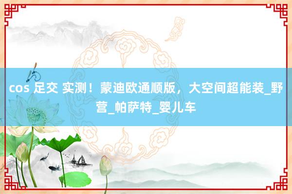 cos 足交 实测！蒙迪欧通顺版，大空间超能装_野营_帕萨特_婴儿车