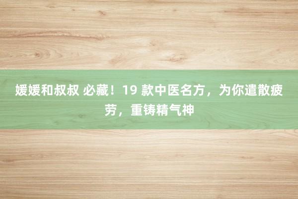 媛媛和叔叔 必藏！19 款中医名方，为你遣散疲劳，重铸精气神