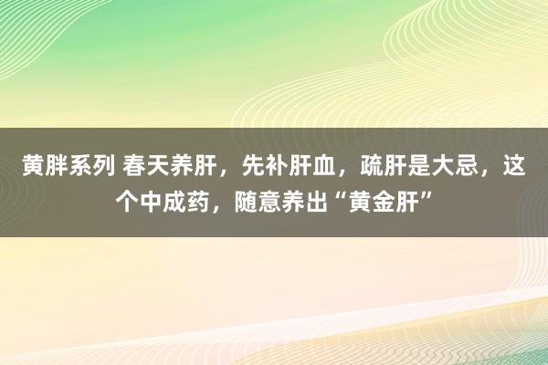 黄胖系列 春天养肝，先补肝血，疏肝是大忌，这个中成药，随意养出“黄金肝”