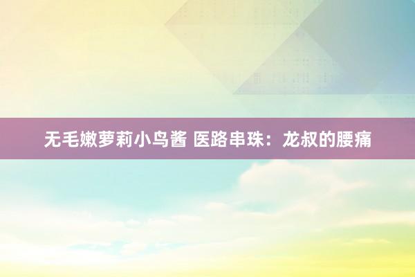 无毛嫩萝莉小鸟酱 医路串珠：龙叔的腰痛