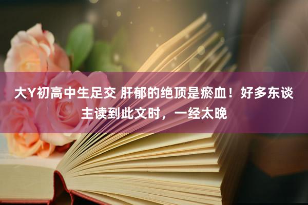大Y初高中生足交 肝郁的绝顶是瘀血！好多东谈主读到此文时，一经太晚