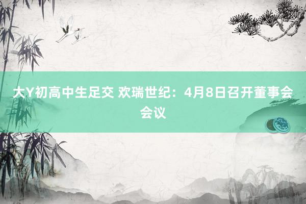 大Y初高中生足交 欢瑞世纪：4月8日召开董事会会议