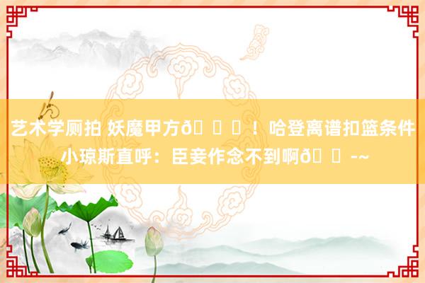 艺术学厕拍 妖魔甲方😈！哈登离谱扣篮条件 小琼斯直呼：臣妾作念不到啊😭~