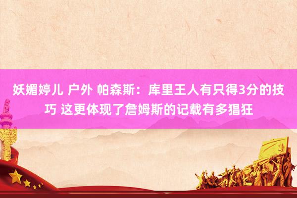 妖媚婷儿 户外 帕森斯：库里王人有只得3分的技巧 这更体现了詹姆斯的记载有多猖狂