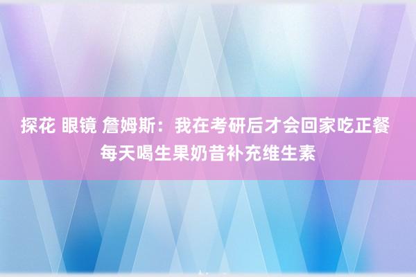 探花 眼镜 詹姆斯：我在考研后才会回家吃正餐 每天喝生果奶昔补充维生素