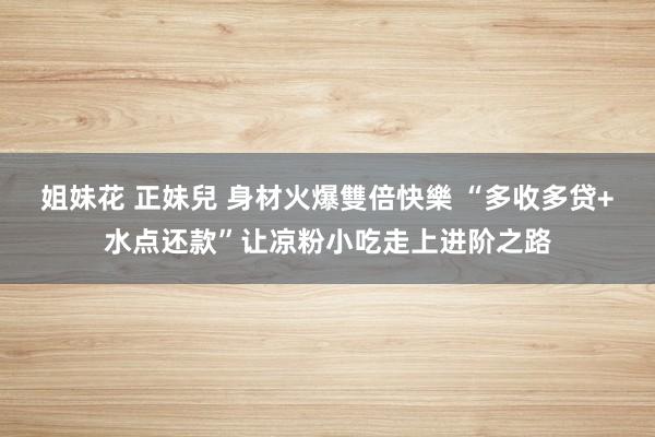 姐妹花 正妹兒 身材火爆雙倍快樂 “多收多贷+水点还款”让凉粉小吃走上进阶之路
