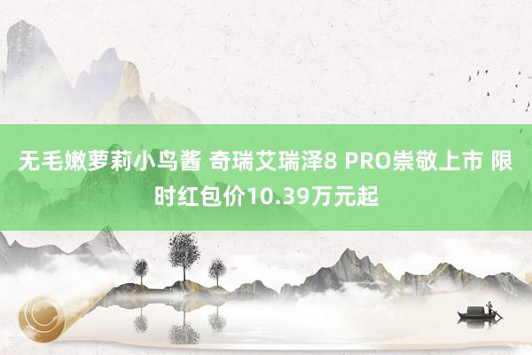 无毛嫩萝莉小鸟酱 奇瑞艾瑞泽8 PRO崇敬上市 限时红包价10.39万元起