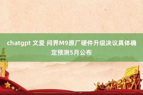 chatgpt 文爱 问界M9原厂硬件升级决议具体确定预测5月公布
