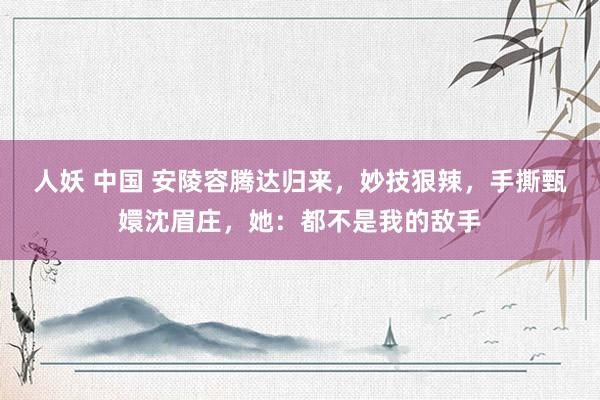 人妖 中国 安陵容腾达归来，妙技狠辣，手撕甄嬛沈眉庄，她：都不是我的敌手