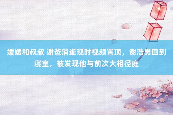 媛媛和叔叔 谢爸消逝现时视频置顶，谢浩男回到寝室，被发现他与前次大相径庭