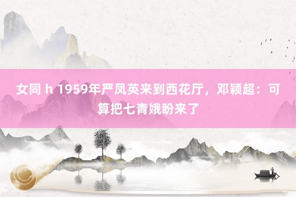 女同 h 1959年严凤英来到西花厅，邓颖超：可算把七青娥盼来了