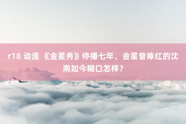 r18 动漫 《金星秀》停播七年，金星曾捧红的沈南如今糊口怎样？