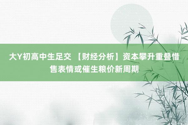 大Y初高中生足交 【财经分析】资本攀升重叠惜售表情或催生粮价新周期