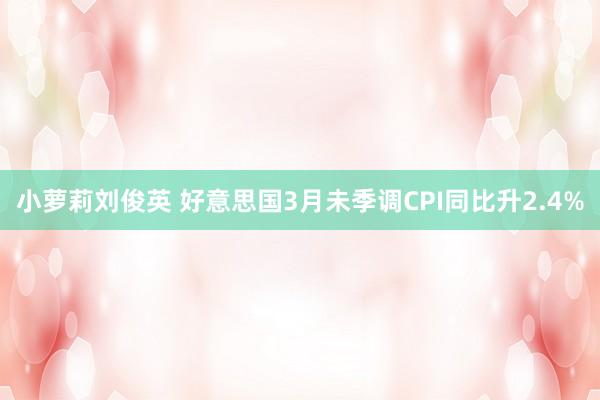 小萝莉刘俊英 好意思国3月未季调CPI同比升2.4%