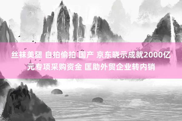 丝袜美腿 自拍偷拍 国产 京东晓示成就2000亿元专项采购资金 匡助外贸企业转内销