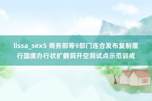lissa_sex5 商务部等9部门连合发布复制履行国度办行状扩翻洞开空洞试点示范训戒